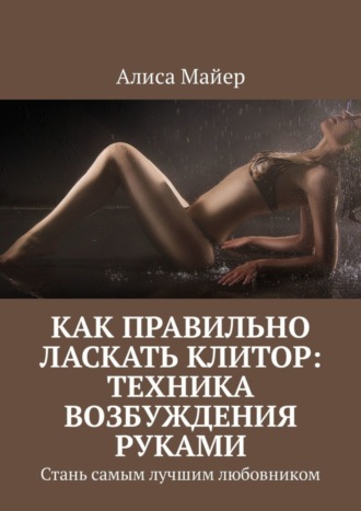 Алиса Майер. Как правильно ласкать клитор: техника возбуждения руками. Стань самым лучшим любовником