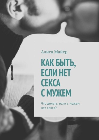 Алиса Майер. Как быть, если нет секса с мужем. Что делать, если с мужем нет секса?