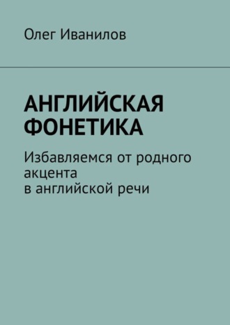 Олег Борисович Иванилов. Английская фонетика. Избавляемся от родного акцента в английской речи