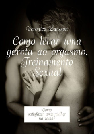 Veronica Larsson. Como levar uma garota ao orgasmo. Treinamento Sexual. Como satisfazer uma mulher na cama?