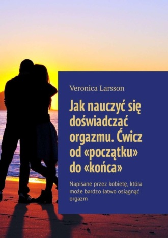 Veronica Larsson. Jak nauczyć się doświadczać orgazmu. Ćwicz od «początku» do «końca». Napisane przez kobietę, kt?ra może bardzo łatwo osiągnąć orgazm