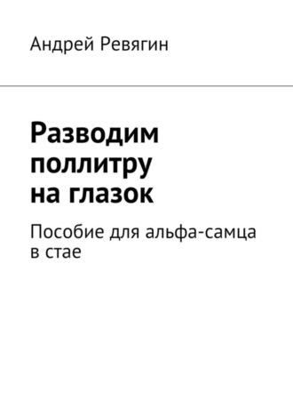 Андрей Ревягин. Разводим поллитру на глазок. Пособие для альфа-самца в стае