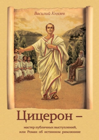 Василий Владимирович Князев. Цицерон – мастер публичных выступлений, или Роман об истинном римлянине