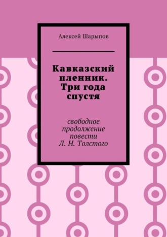 Алексей Шарыпов. Кавказский пленник. Три года спустя. Свободное продолжение повести Л. Н. Толстого