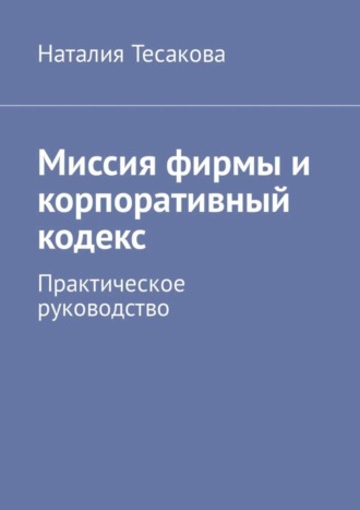 Миссия фирмы и корпоративный кодекс. Практическое руководство. Наталия Тесакова