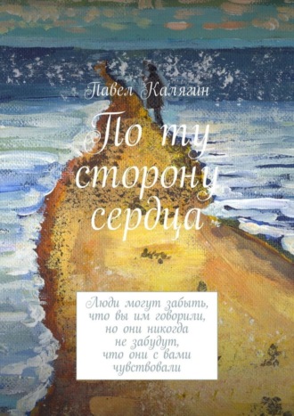 Павел Калягин. По ту сторону сердца. Люди могут забыть, что вы им говорили, но они никогда не забудут, что они с вами чувствовали