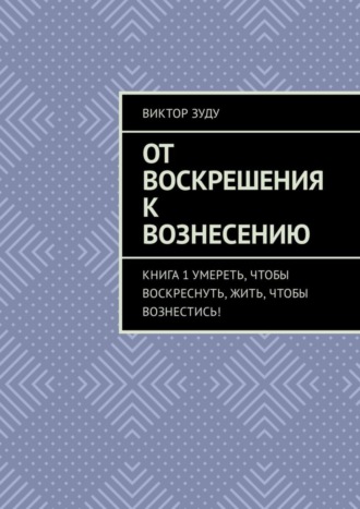 Виктор Зуду. От воскрешения к вознесению. Книга 1. Умереть, чтобы воскреснуть, жить, чтобы вознестись!