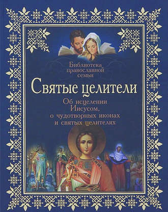 Обложка книги «Святые целители. Об исцелениях Иисусом Христом, о чудотворных иконах и святых целителях»