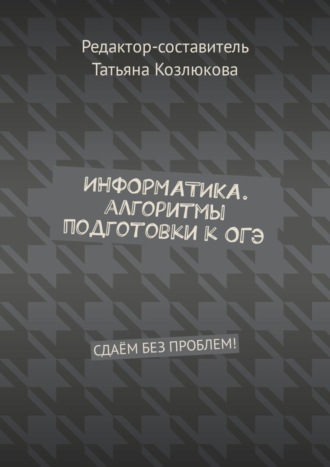 Татьяна Козлюкова. Информатика. Алгоритмы подготовки к ОГЭ. Сдаём без проблем!