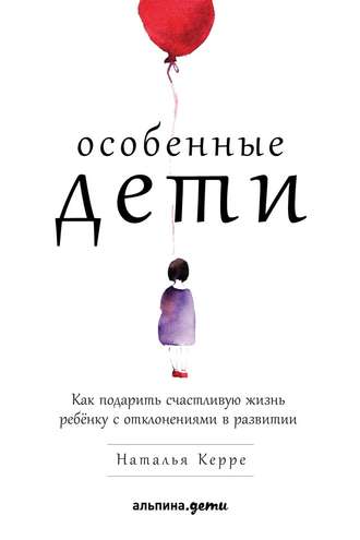 Наталья Керре. Особенные дети. Как подарить счастливую жизнь ребёнку с отклонениями в развитии