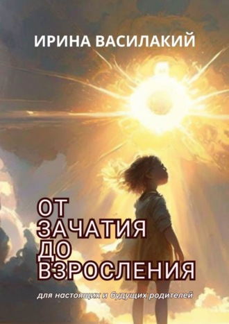 Ирина Василакий. От зачатия до взросления. Для настоящих и будущих родителей