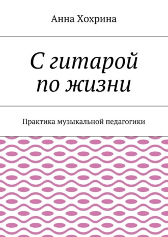 Анна Хохрина. С гитарой по жизни. Практика музыкальной педагогики