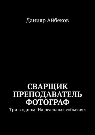 Данияр Айбеков. Сварщик Преподаватель Фотограф. Три в одном. На реальных событиях