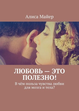 Алиса Майер. Любовь – это полезно! В чём польза чувства любви для мозга и тела?