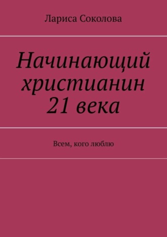 Лариса Соколова. Начинающий христианин 21 века. Всем, кого люблю