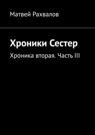 Матвей Рахвалов. Хроники Сестер. Хроника вторая. Часть III