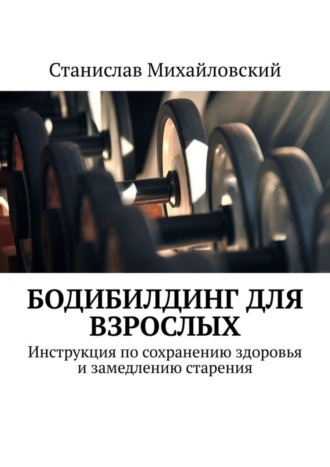 Станислав Михайловский. Бодибилдинг для взрослых. Инструкция по сохранению здоровья и замедлению старения