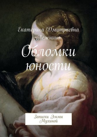 Екатерина Дмитриевна Лежнина. Обломки юности. Записки Эммы Мухиной