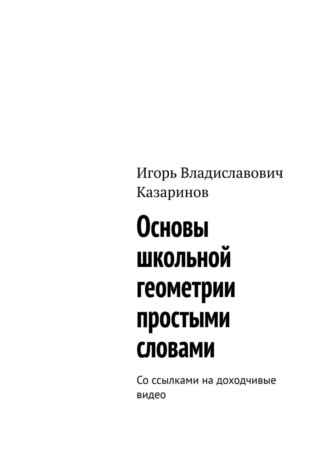 Игорь Владиславович Казаринов. Основы школьной геометрии простыми словами. Со ссылками на доходчивые видео