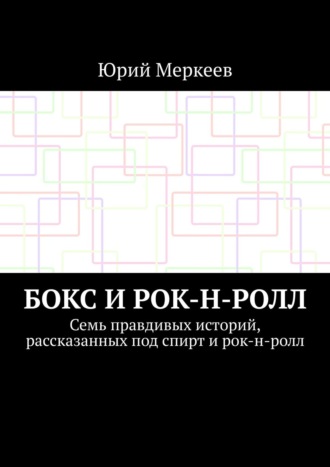 Юрий Меркеев. Бокс и рок-н-ролл. Семь правдивых историй, рассказанных под спирт и рок-н-ролл