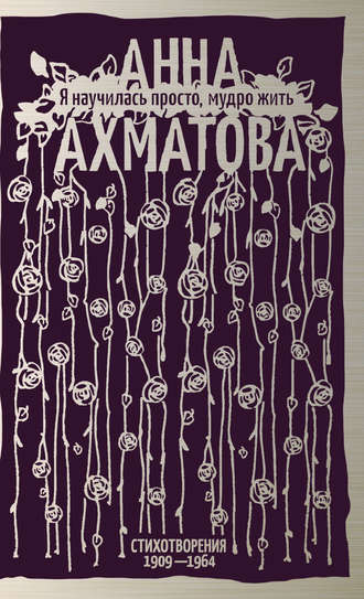 Анна Ахматова. Я научилась просто, мудро жить. Стихотворения 1909–1964