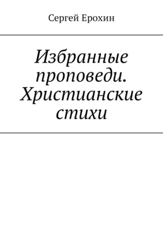 Сергей Серафимович Ерохин. Избранные проповеди. Христианские стихи. Избранные проповеди Ерохина Сергея Серафимовича на церковный год. Христианские стихи