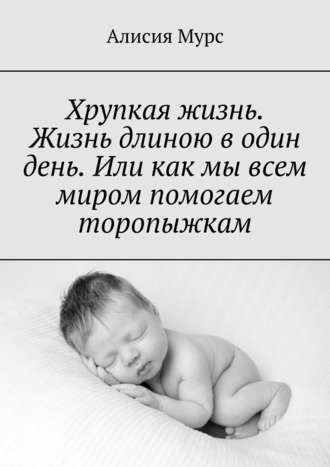 Обложка книги «Хрупкая жизнь. Жизнь длиною в один день. Или как мы всем миром помогаем торопыжкам»