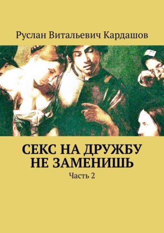 Руслан Витальевич Кардашов. Секс на дружбу не заменишь. Часть 2