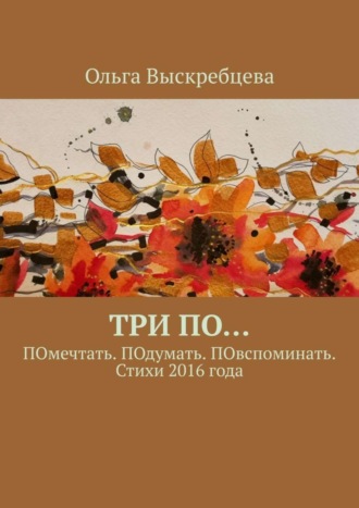 Ольга Юрьевна Выскребцева. Три ПО… ПОмечтать. ПОдумать. ПОвспоминать. Стихи 2016 года