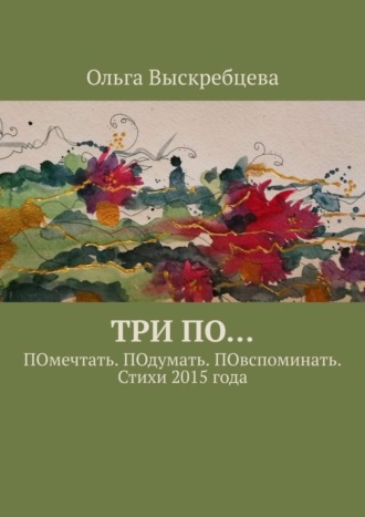 Ольга Юрьевна Выскребцева. Три ПО… ПОмечтать. ПОдумать. ПОвспоминать. Стихи 2015 года