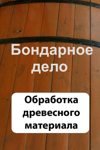 Обложка книги «Бондарное дело. Обработка древесного материала»