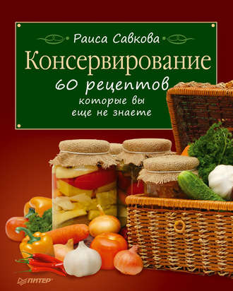 Раиса Савкова. Консервирование. 60 рецептов, которые вы еще не знаете