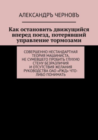 Обложка книги «Как остановить движущийся вперед поезд, потерявший управление тормозами. Совершенно нестандартная теория машиниста, не сумевшего пробить глухую стену безразличия и отсутствия желания руководства ОАО «РЖД» что-либо понимать»