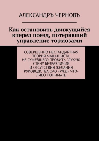 Александръ Черновъ. Как остановить движущийся вперед поезд, потерявший управление тормозами. Совершенно нестандартная теория машиниста, не сумевшего пробить глухую стену безразличия и отсутствия желания руководства ОАО «РЖД» что-либо понимать