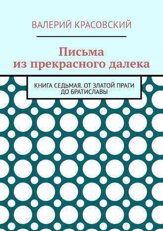 Валерий Федорович Красовский. Письма из прекрасного далека. Книга седьмая. От златой Праги до Братиславы