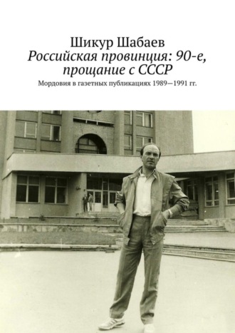 Шикур Шабаев. Российская провинция: 90-е, прощание с СССР. Мордовия в газетных публикациях 1989—1991 гг.