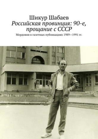 Российская провинция: 90-е, прощание с СССР. Мордовия в газетных публикациях 1989—1991 гг.. Шикур Шабаев