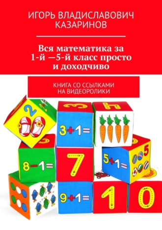 Игорь Владиславович Казаринов. Вся математика за 1-й – 5-й класс просто и доходчиво. Книга со ссылками на видеоролики