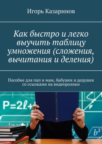 Игорь Казаринов. Как быстро и легко выучить таблицу умножения (сложения, вычитания и деления). Пособие для пап и мам, бабушек и дедушек со ссылками на видеоролики