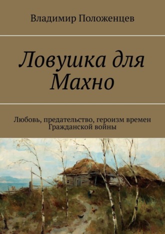 Владимир Положенцев. Ловушка для Махно. Любовь, предательство, героизм времен Гражданской войны