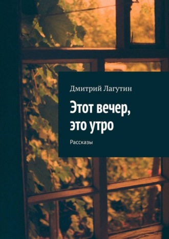 Дмитрий Лагутин. Этот вечер, это утро. Рассказы