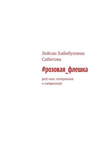 Лейсан Хабибуловна Сабитова. #розовая_флешка. Всё мое: потерянное и найденное