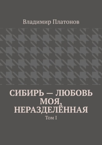 Владимир Платонов. Сибирь – любовь моя, неразделённая. Том I