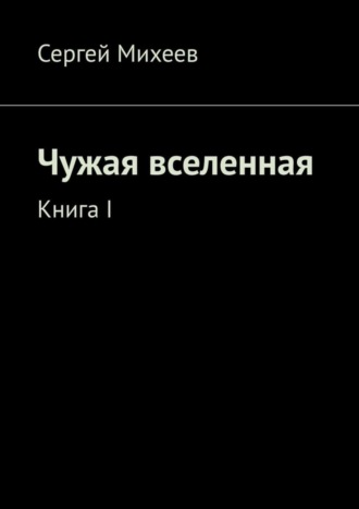 Сергей Михеев. Чужая вселенная. Книга I