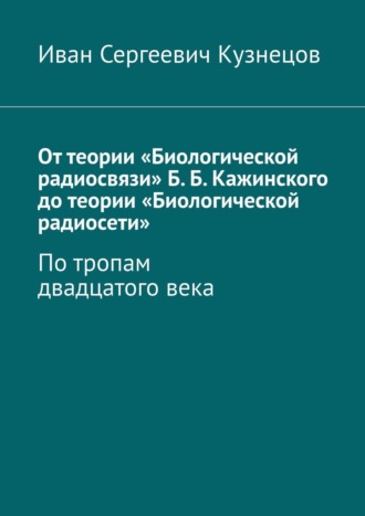 Иван Сергеевич Кузнецов. От теории «Биологической радиосвязи» Б. Б. Кажинского до теории «Биологической радиосети». По тропам двадцатого века