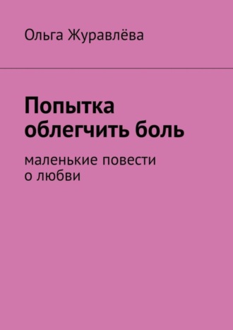 Ольга Журавлёва. Попытка облегчить боль. Маленькие повести о любви