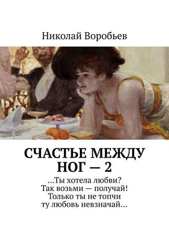 Николай Воробьев. Счастье между ног – 2. …Ты хотела любви? Так возьми – получай! Только ты не топчи ту любовь невзначай…