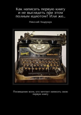 Николай Олегович Андрущук. Как написать первую книгу и не выглядеть при этом полным идиотом? Или же… Посвящение всем, кто мечтает написать свою первую книгу