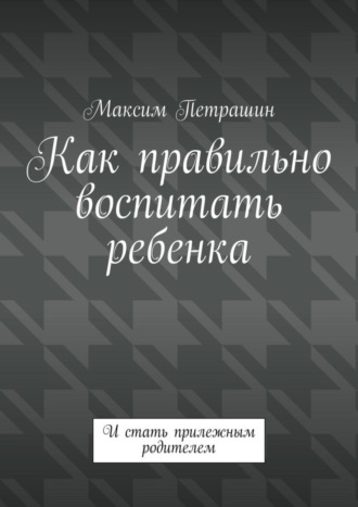 Максим Петрашин. Как правильно воспитать ребенка. И стать прилежным родителем