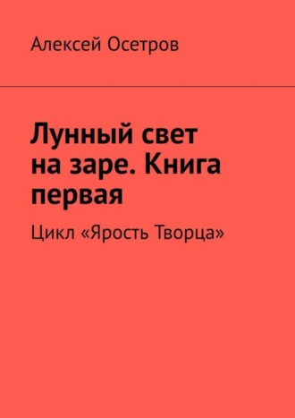 Алексей Осетров. Лунный свет на заре. Книга первая. Цикл «Ярость Творца»